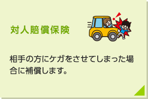 対人賠償保険：相手の方にケガをさせてしまった場合に補償します。