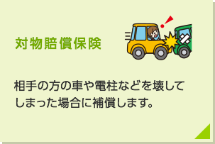 対物賠償保険： 相手の方の車や電柱などを壊してしまった場合に補償します。