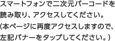 スマートフォンで二次元バーコードを読み取り、アクセスしてください。（本ページに再度アクセスしますので、左記バナーをタップしてください。）